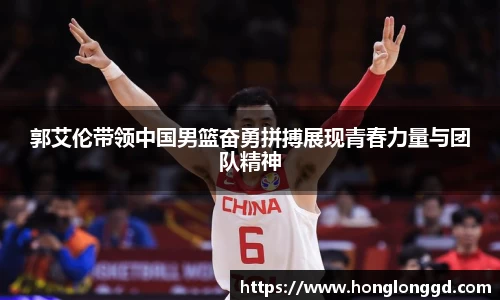 郭艾伦带领中国男篮奋勇拼搏展现青春力量与团队精神